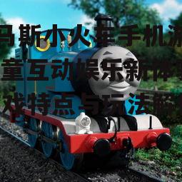 托马斯小火车手机游戏,儿童互动娱乐新体验-游戏特点与玩法解析