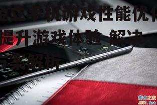 金立手机游戏性能优化,提升游戏体验-解决方案解析