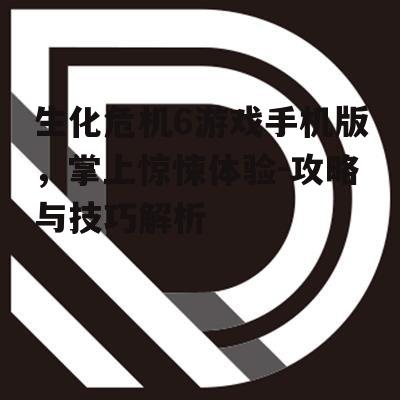 生化危机6游戏手机版，掌上惊悚体验-攻略与技巧解析
