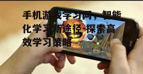 手机游戏学习网，智能化学习新途径-探索高效学习策略
