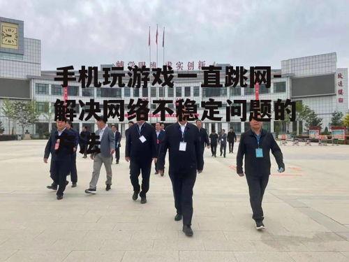 手机玩游戏一直跳网-解决网络不稳定问题的方法