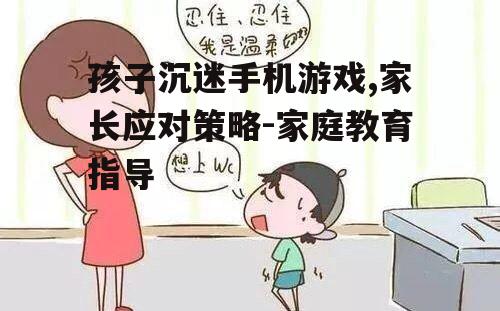 孩子沉迷手机游戏,家长应对策略-家庭教育指导