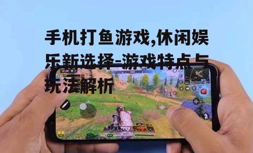 手机打鱼游戏,休闲娱乐新选择-游戏特点与玩法解析
