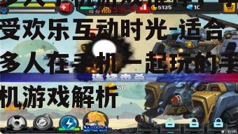 多人手机游戏推荐，享受欢乐互动时光-适合多人在手机一起玩的手机游戏解析