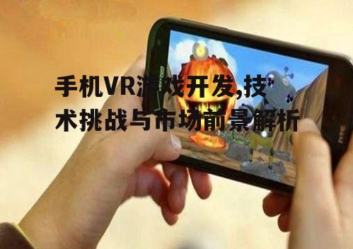 手机VR游戏开发,技术挑战与市场前景解析