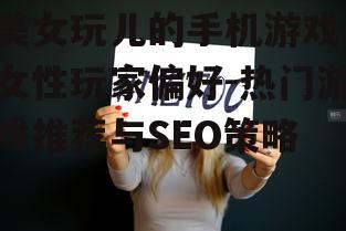 美女玩儿的手机游戏,女性玩家偏好-热门游戏推荐与SEO策略