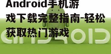 Android手机游戏下载完整指南-轻松获取热门游戏