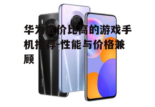 华为性价比高的游戏手机推荐-性能与价格兼顾