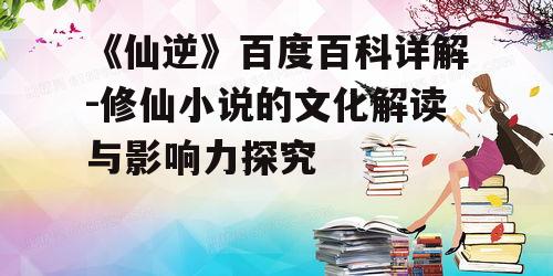 《仙逆》百度百科详解-修仙小说的文化解读与影响力探究