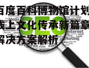 三、如何优化百度百科博物馆计划的用户体验
