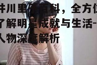 井川里予百科，全方位了解明星成就与生活-人物深度解析