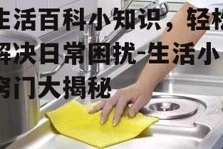 生活百科小知识，轻松解决日常困扰-生活小窍门大揭秘