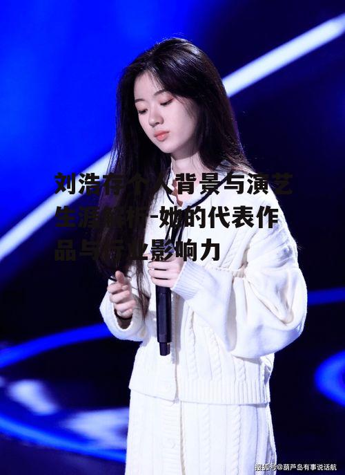 刘浩存个人背景与演艺生涯解析-她的代表作品与行业影响力