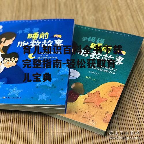 育儿知识百科全书下载完整指南-轻松获取育儿宝典