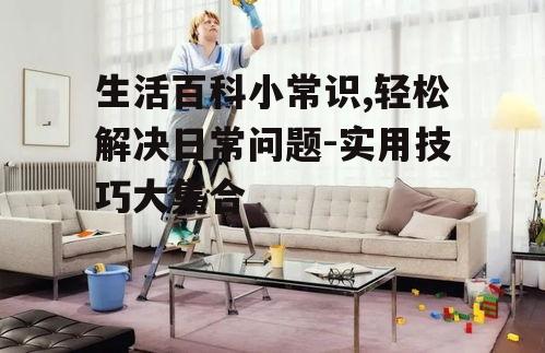 生活百科小常识,轻松解决日常问题-实用技巧大集合