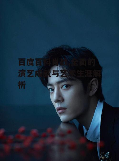 百度百科肖战,全面的演艺成就与艺术生涯解析