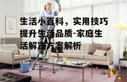 生活小百科，实用技巧提升生活品质-家庭生活解决方案解析