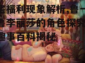 宅福利现象解析,鲁一鲁李丽莎的角色探究-趣事百科揭秘