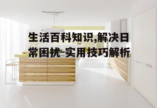 生活百科知识,解决日常困扰-实用技巧解析