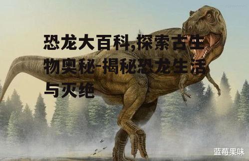恐龙大百科,探索古生物奥秘-揭秘恐龙生活与灭绝