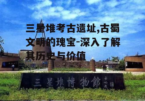 三星堆考古遗址,古蜀文明的瑰宝-深入了解其历史与价值