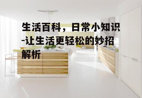 生活百科，日常小知识-让生活更轻松的妙招解析