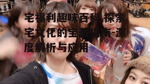 三、如何高效使用宅福利趣味百科