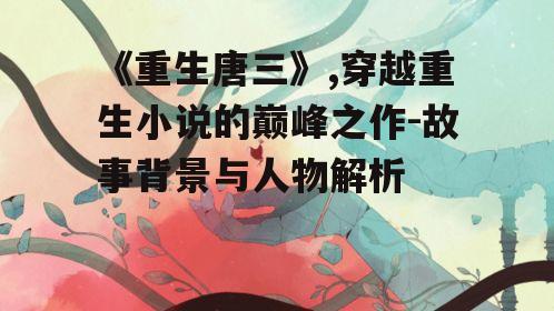《重生唐三》,穿越重生小说的巅峰之作-故事背景与人物解析