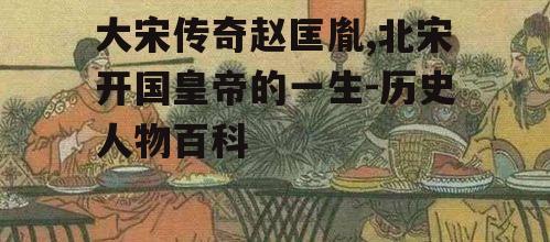 大宋传奇赵匡胤,北宋开国皇帝的一生-历史人物百科