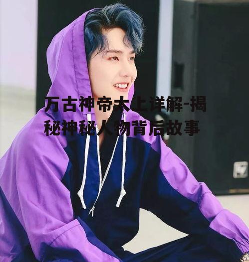 万古神帝太上详解-揭秘神秘人物背后故事