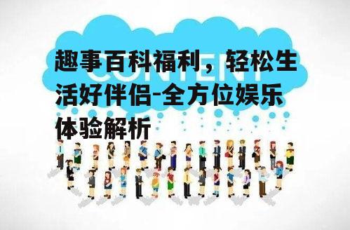 趣事百科福利，轻松生活好伴侣-全方位娱乐体验解析