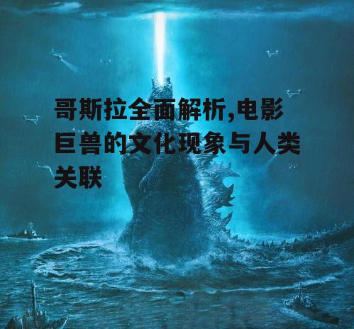 哥斯拉全面解析,电影巨兽的文化现象与人类关联
