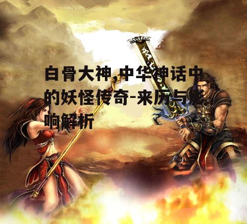 白骨大神,中华神话中的妖怪传奇-来历与影响解析