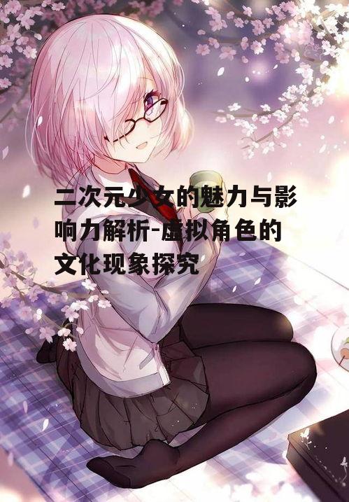 二次元少女的魅力与影响力解析-虚拟角色的文化现象探究