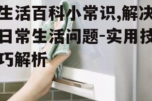 生活百科小常识,解决日常生活问题-实用技巧解析