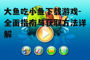 大鱼吃小鱼下载游戏-全面指南与获取方法详解