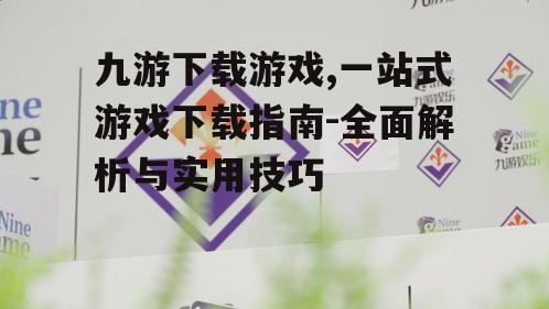 九游下载游戏,一站式游戏下载指南-全面解析与实用技巧