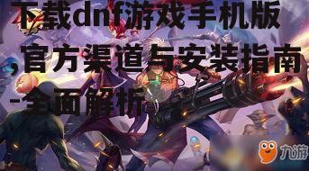 下载dnf游戏手机版,官方渠道与安装指南-全面解析