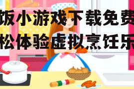 做饭小游戏下载免费，轻松体验虚拟烹饪乐趣