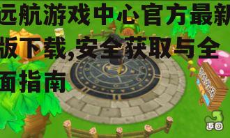 远航游戏中心官方最新版下载,安全获取与全面指南