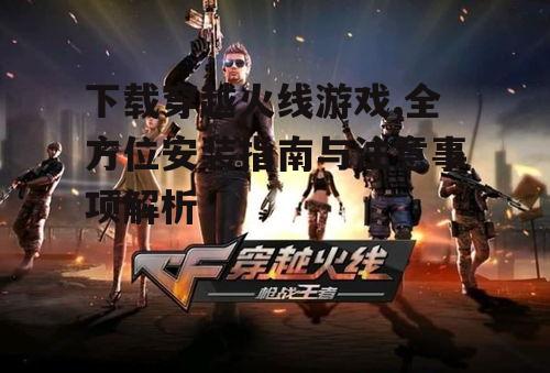 下载穿越火线游戏,全方位安装指南与注意事项解析