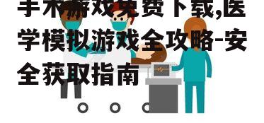 手术游戏免费下载,医学模拟游戏全攻略-安全获取指南