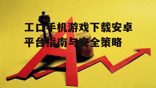工口手机游戏下载安卓平台指南与安全策略