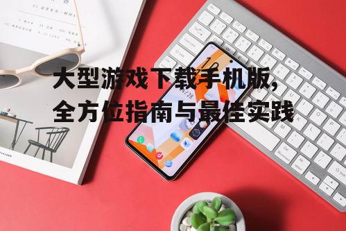 大型游戏下载手机版,全方位指南与最佳实践