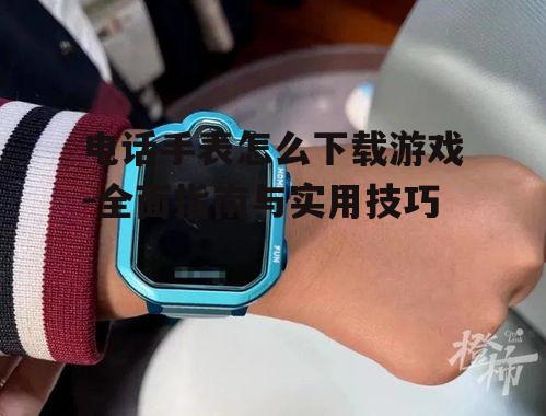 电话手表怎么下载游戏-全面指南与实用技巧