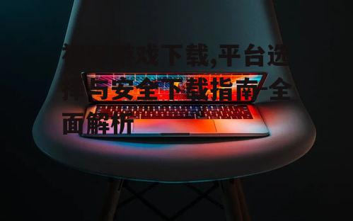 视频游戏下载,平台选择与安全下载指南-全面解析