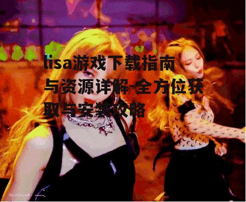 lisa游戏下载指南与资源详解-全方位获取与安装攻略
