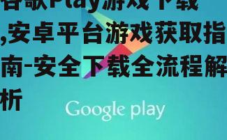 谷歌Play游戏下载,安卓平台游戏获取指南-安全下载全流程解析